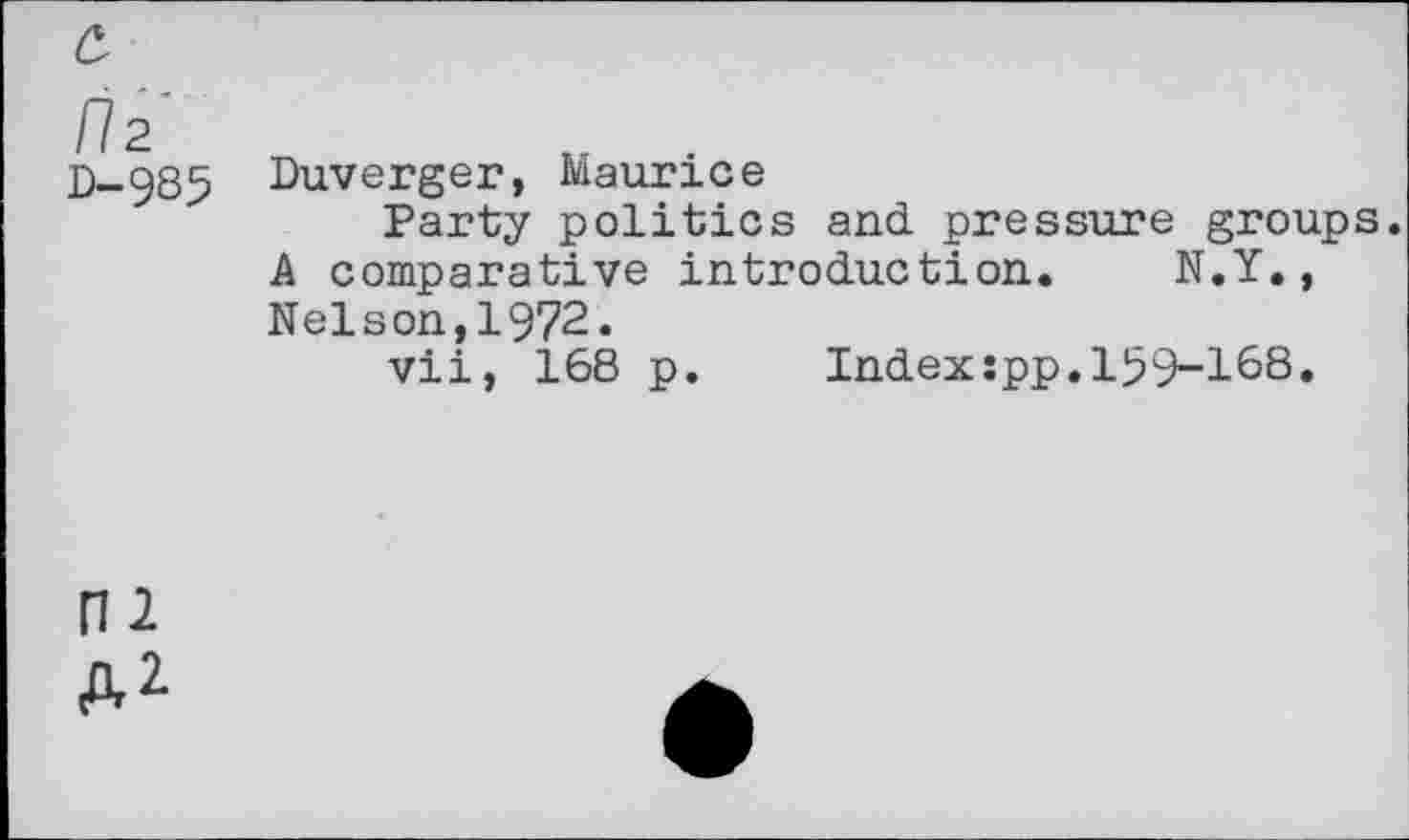 ﻿a
li 2
0-985 Duverger, Maurice
Party politics and pressure groups. A comparative introduction. N.Y., Nelson,1972.
vii, 168 p. Index:pp.159-168.
ni